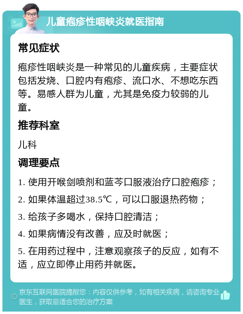 儿童疱疹性咽峡炎就医指南 常见症状 疱疹性咽峡炎是一种常见的儿童疾病，主要症状包括发烧、口腔内有疱疹、流口水、不想吃东西等。易感人群为儿童，尤其是免疫力较弱的儿童。 推荐科室 儿科 调理要点 1. 使用开喉剑喷剂和蓝芩口服液治疗口腔疱疹； 2. 如果体温超过38.5℃，可以口服退热药物； 3. 给孩子多喝水，保持口腔清洁； 4. 如果病情没有改善，应及时就医； 5. 在用药过程中，注意观察孩子的反应，如有不适，应立即停止用药并就医。