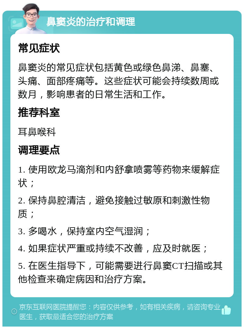 鼻窦炎的治疗和调理 常见症状 鼻窦炎的常见症状包括黄色或绿色鼻涕、鼻塞、头痛、面部疼痛等。这些症状可能会持续数周或数月，影响患者的日常生活和工作。 推荐科室 耳鼻喉科 调理要点 1. 使用欧龙马滴剂和内舒拿喷雾等药物来缓解症状； 2. 保持鼻腔清洁，避免接触过敏原和刺激性物质； 3. 多喝水，保持室内空气湿润； 4. 如果症状严重或持续不改善，应及时就医； 5. 在医生指导下，可能需要进行鼻窦CT扫描或其他检查来确定病因和治疗方案。