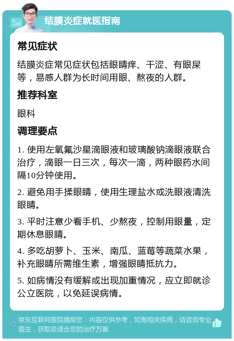 结膜炎症就医指南 常见症状 结膜炎症常见症状包括眼睛痒、干涩、有眼屎等，易感人群为长时间用眼、熬夜的人群。 推荐科室 眼科 调理要点 1. 使用左氧氟沙星滴眼液和玻璃酸钠滴眼液联合治疗，滴眼一日三次，每次一滴，两种眼药水间隔10分钟使用。 2. 避免用手揉眼睛，使用生理盐水或洗眼液清洗眼睛。 3. 平时注意少看手机、少熬夜，控制用眼量，定期休息眼睛。 4. 多吃胡萝卜、玉米、南瓜、蓝莓等蔬菜水果，补充眼睛所需维生素，增强眼睛抵抗力。 5. 如病情没有缓解或出现加重情况，应立即就诊公立医院，以免延误病情。