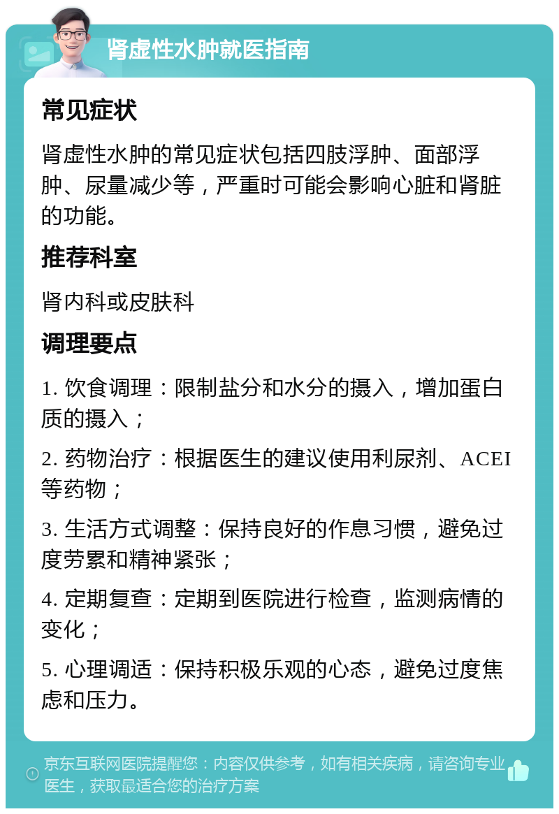 肾虚性水肿就医指南 常见症状 肾虚性水肿的常见症状包括四肢浮肿、面部浮肿、尿量减少等，严重时可能会影响心脏和肾脏的功能。 推荐科室 肾内科或皮肤科 调理要点 1. 饮食调理：限制盐分和水分的摄入，增加蛋白质的摄入； 2. 药物治疗：根据医生的建议使用利尿剂、ACEI等药物； 3. 生活方式调整：保持良好的作息习惯，避免过度劳累和精神紧张； 4. 定期复查：定期到医院进行检查，监测病情的变化； 5. 心理调适：保持积极乐观的心态，避免过度焦虑和压力。