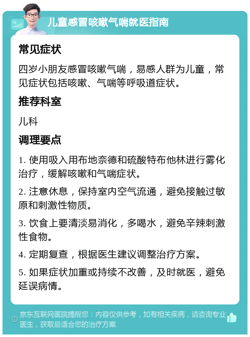 儿童感冒咳嗽气喘就医指南 常见症状 四岁小朋友感冒咳嗽气喘，易感人群为儿童，常见症状包括咳嗽、气喘等呼吸道症状。 推荐科室 儿科 调理要点 1. 使用吸入用布地奈德和硫酸特布他林进行雾化治疗，缓解咳嗽和气喘症状。 2. 注意休息，保持室内空气流通，避免接触过敏原和刺激性物质。 3. 饮食上要清淡易消化，多喝水，避免辛辣刺激性食物。 4. 定期复查，根据医生建议调整治疗方案。 5. 如果症状加重或持续不改善，及时就医，避免延误病情。