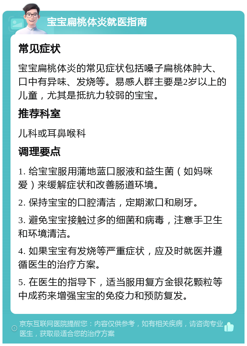 宝宝扁桃体炎就医指南 常见症状 宝宝扁桃体炎的常见症状包括嗓子扁桃体肿大、口中有异味、发烧等。易感人群主要是2岁以上的儿童，尤其是抵抗力较弱的宝宝。 推荐科室 儿科或耳鼻喉科 调理要点 1. 给宝宝服用蒲地蓝口服液和益生菌（如妈咪爱）来缓解症状和改善肠道环境。 2. 保持宝宝的口腔清洁，定期漱口和刷牙。 3. 避免宝宝接触过多的细菌和病毒，注意手卫生和环境清洁。 4. 如果宝宝有发烧等严重症状，应及时就医并遵循医生的治疗方案。 5. 在医生的指导下，适当服用复方金银花颗粒等中成药来增强宝宝的免疫力和预防复发。