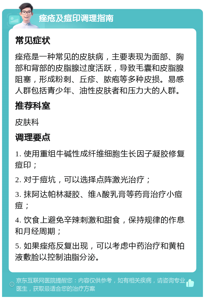 痤疮及痘印调理指南 常见症状 痤疮是一种常见的皮肤病，主要表现为面部、胸部和背部的皮脂腺过度活跃，导致毛囊和皮脂腺阻塞，形成粉刺、丘疹、脓疱等多种皮损。易感人群包括青少年、油性皮肤者和压力大的人群。 推荐科室 皮肤科 调理要点 1. 使用重组牛碱性成纤维细胞生长因子凝胶修复痘印； 2. 对于痘坑，可以选择点阵激光治疗； 3. 抹阿达帕林凝胶、维A酸乳膏等药膏治疗小痘痘； 4. 饮食上避免辛辣刺激和甜食，保持规律的作息和月经周期； 5. 如果痤疮反复出现，可以考虑中药治疗和黄柏液敷脸以控制油脂分泌。