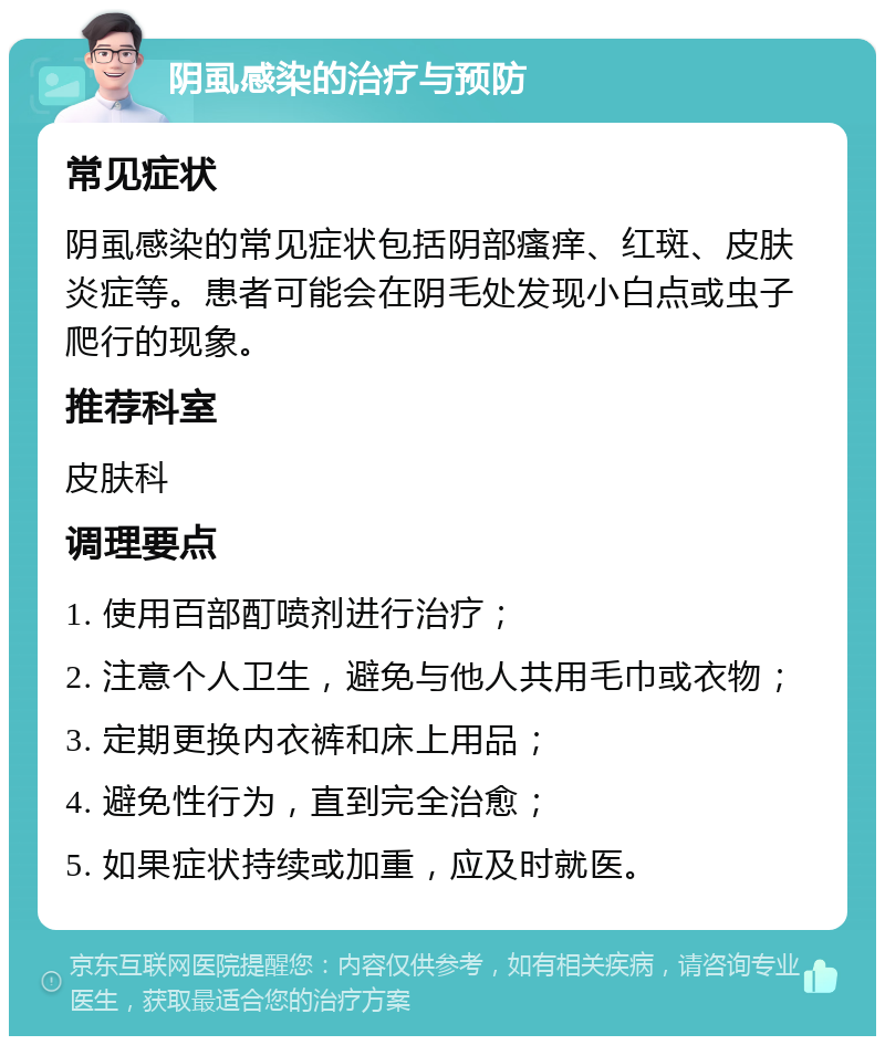 阴虱感染的治疗与预防 常见症状 阴虱感染的常见症状包括阴部瘙痒、红斑、皮肤炎症等。患者可能会在阴毛处发现小白点或虫子爬行的现象。 推荐科室 皮肤科 调理要点 1. 使用百部酊喷剂进行治疗； 2. 注意个人卫生，避免与他人共用毛巾或衣物； 3. 定期更换内衣裤和床上用品； 4. 避免性行为，直到完全治愈； 5. 如果症状持续或加重，应及时就医。