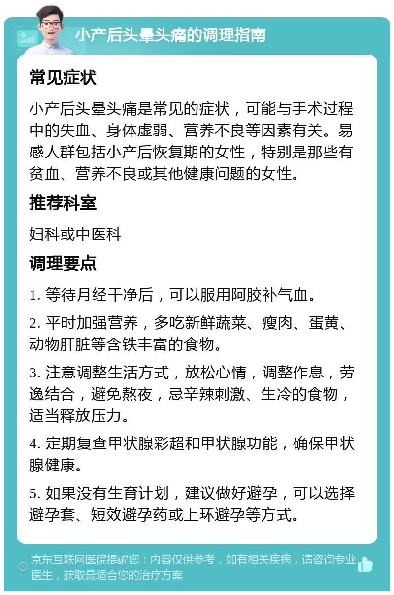 小产后头晕头痛的调理指南 常见症状 小产后头晕头痛是常见的症状，可能与手术过程中的失血、身体虚弱、营养不良等因素有关。易感人群包括小产后恢复期的女性，特别是那些有贫血、营养不良或其他健康问题的女性。 推荐科室 妇科或中医科 调理要点 1. 等待月经干净后，可以服用阿胶补气血。 2. 平时加强营养，多吃新鲜蔬菜、瘦肉、蛋黄、动物肝脏等含铁丰富的食物。 3. 注意调整生活方式，放松心情，调整作息，劳逸结合，避免熬夜，忌辛辣刺激、生冷的食物，适当释放压力。 4. 定期复查甲状腺彩超和甲状腺功能，确保甲状腺健康。 5. 如果没有生育计划，建议做好避孕，可以选择避孕套、短效避孕药或上环避孕等方式。