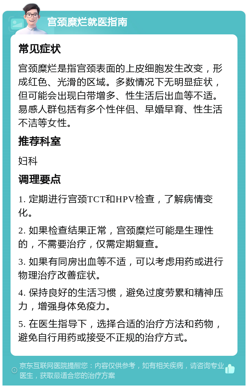 宫颈糜烂就医指南 常见症状 宫颈糜烂是指宫颈表面的上皮细胞发生改变，形成红色、光滑的区域。多数情况下无明显症状，但可能会出现白带增多、性生活后出血等不适。易感人群包括有多个性伴侣、早婚早育、性生活不洁等女性。 推荐科室 妇科 调理要点 1. 定期进行宫颈TCT和HPV检查，了解病情变化。 2. 如果检查结果正常，宫颈糜烂可能是生理性的，不需要治疗，仅需定期复查。 3. 如果有同房出血等不适，可以考虑用药或进行物理治疗改善症状。 4. 保持良好的生活习惯，避免过度劳累和精神压力，增强身体免疫力。 5. 在医生指导下，选择合适的治疗方法和药物，避免自行用药或接受不正规的治疗方式。