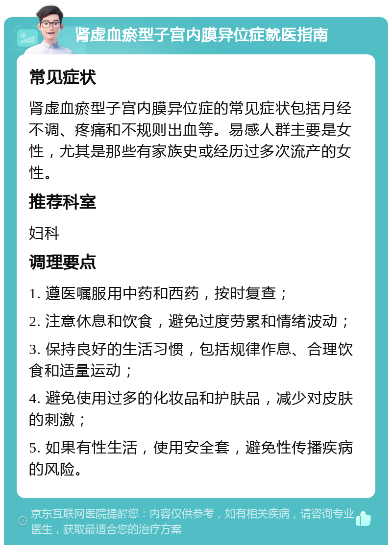 肾虚血瘀型子宫内膜异位症就医指南 常见症状 肾虚血瘀型子宫内膜异位症的常见症状包括月经不调、疼痛和不规则出血等。易感人群主要是女性，尤其是那些有家族史或经历过多次流产的女性。 推荐科室 妇科 调理要点 1. 遵医嘱服用中药和西药，按时复查； 2. 注意休息和饮食，避免过度劳累和情绪波动； 3. 保持良好的生活习惯，包括规律作息、合理饮食和适量运动； 4. 避免使用过多的化妆品和护肤品，减少对皮肤的刺激； 5. 如果有性生活，使用安全套，避免性传播疾病的风险。