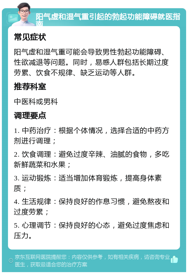 阳气虚和湿气重引起的勃起功能障碍就医指南 常见症状 阳气虚和湿气重可能会导致男性勃起功能障碍、性欲减退等问题。同时，易感人群包括长期过度劳累、饮食不规律、缺乏运动等人群。 推荐科室 中医科或男科 调理要点 1. 中药治疗：根据个体情况，选择合适的中药方剂进行调理； 2. 饮食调理：避免过度辛辣、油腻的食物，多吃新鲜蔬菜和水果； 3. 运动锻炼：适当增加体育锻炼，提高身体素质； 4. 生活规律：保持良好的作息习惯，避免熬夜和过度劳累； 5. 心理调节：保持良好的心态，避免过度焦虑和压力。