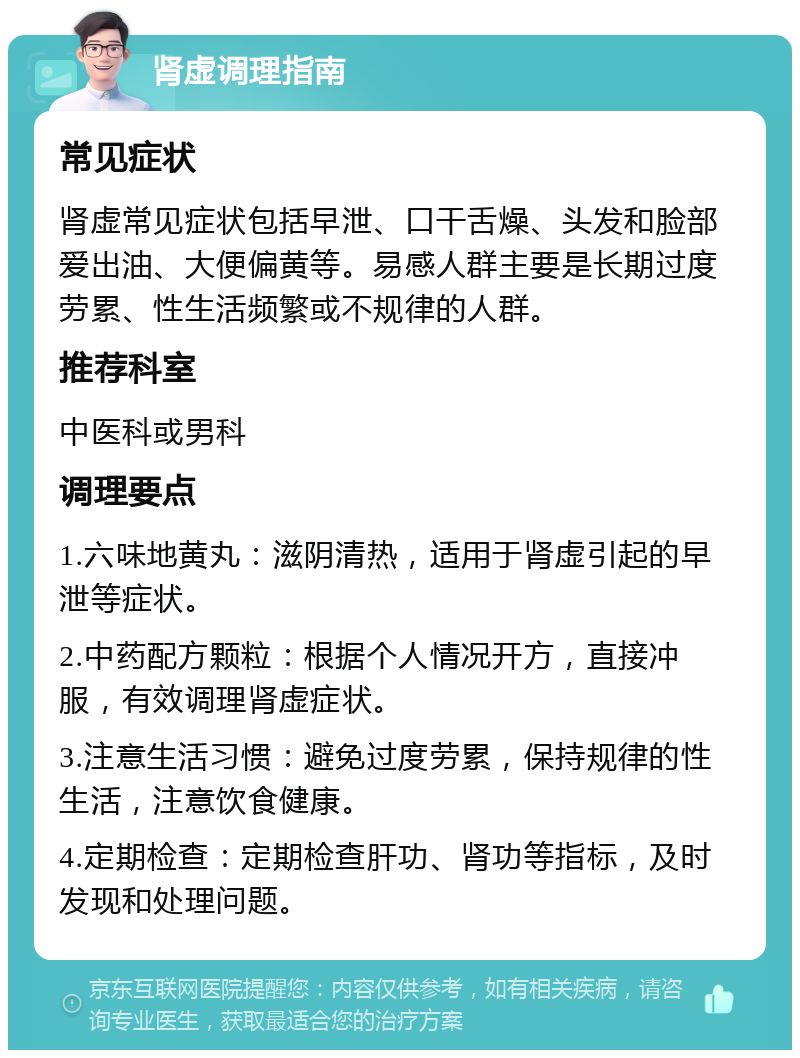 肾虚调理指南 常见症状 肾虚常见症状包括早泄、口干舌燥、头发和脸部爱出油、大便偏黄等。易感人群主要是长期过度劳累、性生活频繁或不规律的人群。 推荐科室 中医科或男科 调理要点 1.六味地黄丸：滋阴清热，适用于肾虚引起的早泄等症状。 2.中药配方颗粒：根据个人情况开方，直接冲服，有效调理肾虚症状。 3.注意生活习惯：避免过度劳累，保持规律的性生活，注意饮食健康。 4.定期检查：定期检查肝功、肾功等指标，及时发现和处理问题。