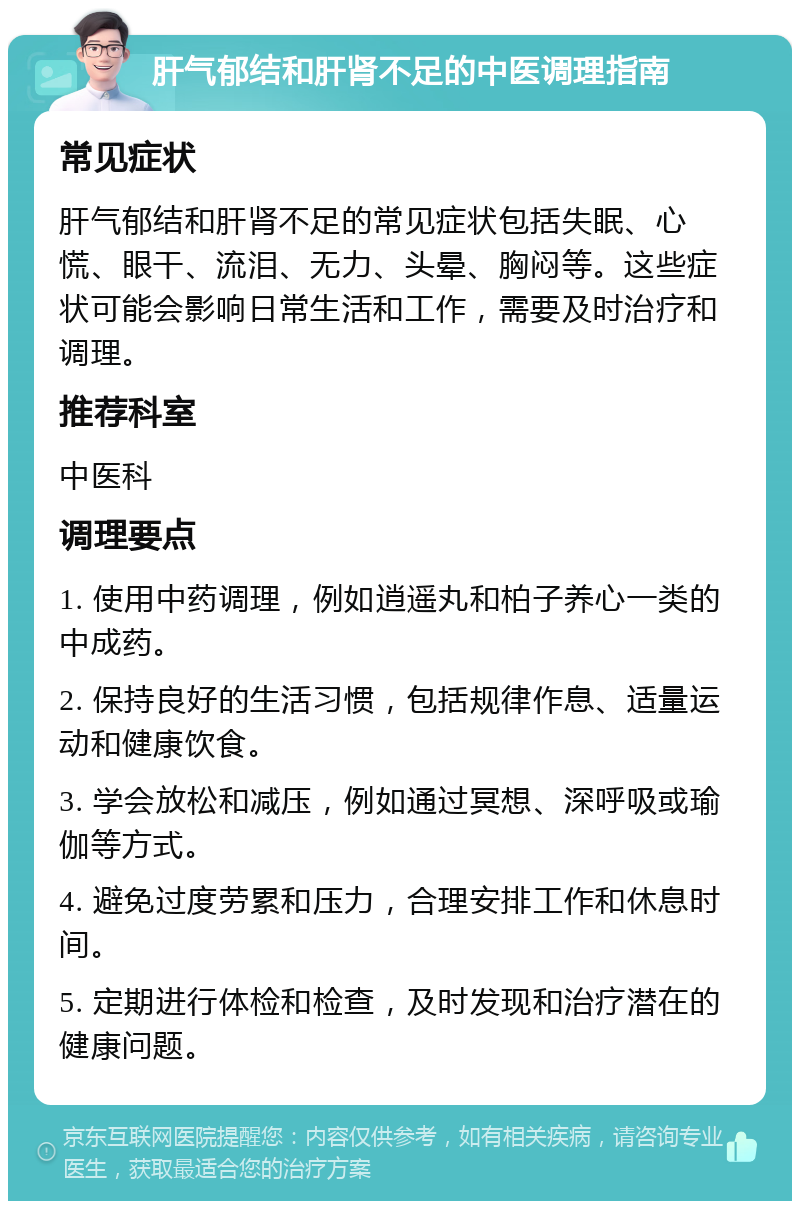 肝气郁结和肝肾不足的中医调理指南 常见症状 肝气郁结和肝肾不足的常见症状包括失眠、心慌、眼干、流泪、无力、头晕、胸闷等。这些症状可能会影响日常生活和工作，需要及时治疗和调理。 推荐科室 中医科 调理要点 1. 使用中药调理，例如逍遥丸和柏子养心一类的中成药。 2. 保持良好的生活习惯，包括规律作息、适量运动和健康饮食。 3. 学会放松和减压，例如通过冥想、深呼吸或瑜伽等方式。 4. 避免过度劳累和压力，合理安排工作和休息时间。 5. 定期进行体检和检查，及时发现和治疗潜在的健康问题。