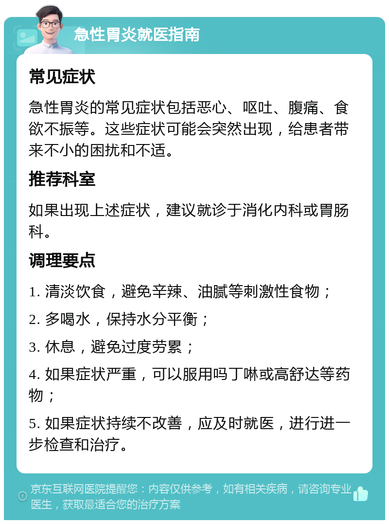 急性胃炎就医指南 常见症状 急性胃炎的常见症状包括恶心、呕吐、腹痛、食欲不振等。这些症状可能会突然出现，给患者带来不小的困扰和不适。 推荐科室 如果出现上述症状，建议就诊于消化内科或胃肠科。 调理要点 1. 清淡饮食，避免辛辣、油腻等刺激性食物； 2. 多喝水，保持水分平衡； 3. 休息，避免过度劳累； 4. 如果症状严重，可以服用吗丁啉或高舒达等药物； 5. 如果症状持续不改善，应及时就医，进行进一步检查和治疗。