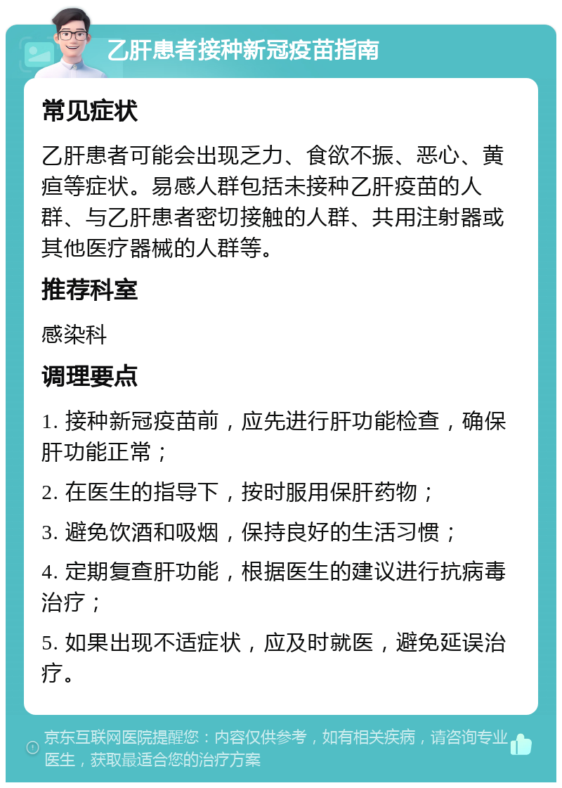 乙肝患者接种新冠疫苗指南 常见症状 乙肝患者可能会出现乏力、食欲不振、恶心、黄疸等症状。易感人群包括未接种乙肝疫苗的人群、与乙肝患者密切接触的人群、共用注射器或其他医疗器械的人群等。 推荐科室 感染科 调理要点 1. 接种新冠疫苗前，应先进行肝功能检查，确保肝功能正常； 2. 在医生的指导下，按时服用保肝药物； 3. 避免饮酒和吸烟，保持良好的生活习惯； 4. 定期复查肝功能，根据医生的建议进行抗病毒治疗； 5. 如果出现不适症状，应及时就医，避免延误治疗。