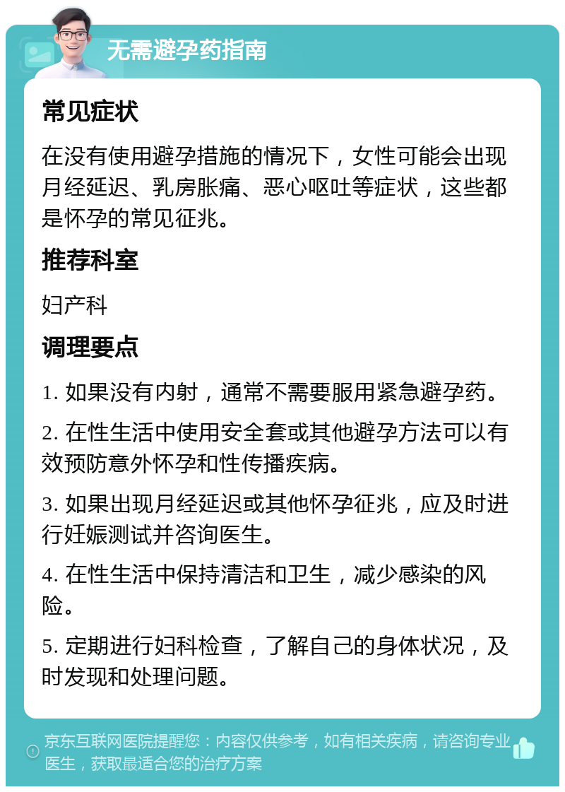 无需避孕药指南 常见症状 在没有使用避孕措施的情况下，女性可能会出现月经延迟、乳房胀痛、恶心呕吐等症状，这些都是怀孕的常见征兆。 推荐科室 妇产科 调理要点 1. 如果没有内射，通常不需要服用紧急避孕药。 2. 在性生活中使用安全套或其他避孕方法可以有效预防意外怀孕和性传播疾病。 3. 如果出现月经延迟或其他怀孕征兆，应及时进行妊娠测试并咨询医生。 4. 在性生活中保持清洁和卫生，减少感染的风险。 5. 定期进行妇科检查，了解自己的身体状况，及时发现和处理问题。