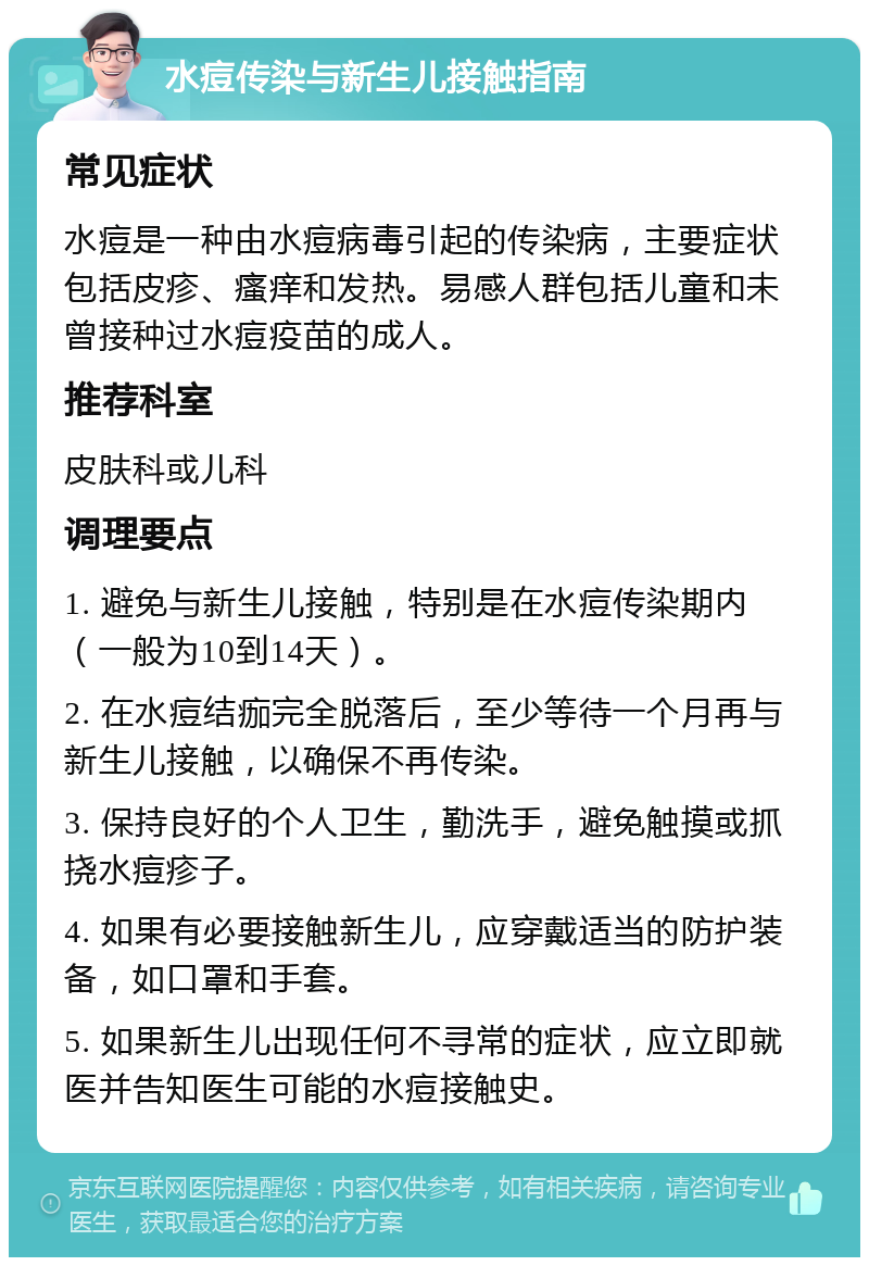 水痘传染与新生儿接触指南 常见症状 水痘是一种由水痘病毒引起的传染病，主要症状包括皮疹、瘙痒和发热。易感人群包括儿童和未曾接种过水痘疫苗的成人。 推荐科室 皮肤科或儿科 调理要点 1. 避免与新生儿接触，特别是在水痘传染期内（一般为10到14天）。 2. 在水痘结痂完全脱落后，至少等待一个月再与新生儿接触，以确保不再传染。 3. 保持良好的个人卫生，勤洗手，避免触摸或抓挠水痘疹子。 4. 如果有必要接触新生儿，应穿戴适当的防护装备，如口罩和手套。 5. 如果新生儿出现任何不寻常的症状，应立即就医并告知医生可能的水痘接触史。