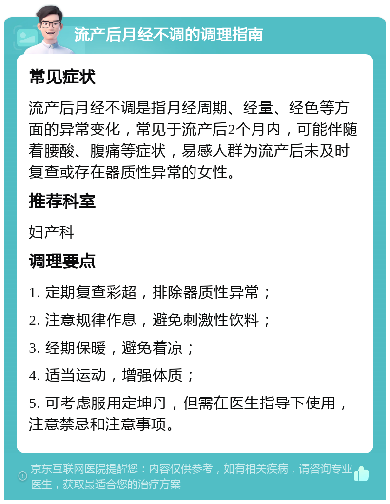 流产后月经不调的调理指南 常见症状 流产后月经不调是指月经周期、经量、经色等方面的异常变化，常见于流产后2个月内，可能伴随着腰酸、腹痛等症状，易感人群为流产后未及时复查或存在器质性异常的女性。 推荐科室 妇产科 调理要点 1. 定期复查彩超，排除器质性异常； 2. 注意规律作息，避免刺激性饮料； 3. 经期保暖，避免着凉； 4. 适当运动，增强体质； 5. 可考虑服用定坤丹，但需在医生指导下使用，注意禁忌和注意事项。