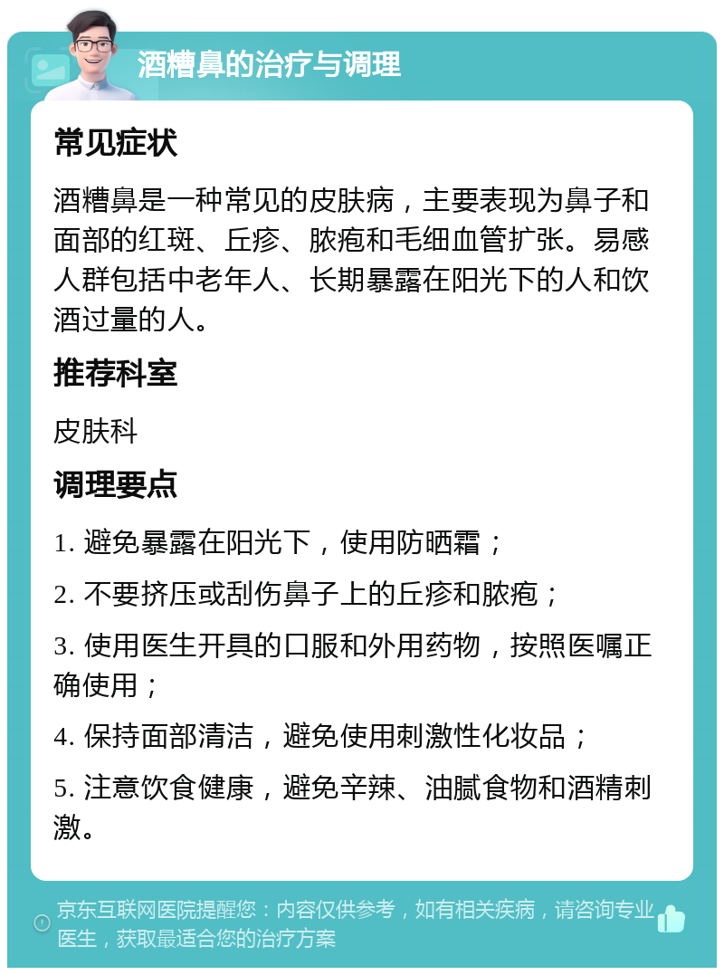 酒糟鼻的治疗与调理 常见症状 酒糟鼻是一种常见的皮肤病，主要表现为鼻子和面部的红斑、丘疹、脓疱和毛细血管扩张。易感人群包括中老年人、长期暴露在阳光下的人和饮酒过量的人。 推荐科室 皮肤科 调理要点 1. 避免暴露在阳光下，使用防晒霜； 2. 不要挤压或刮伤鼻子上的丘疹和脓疱； 3. 使用医生开具的口服和外用药物，按照医嘱正确使用； 4. 保持面部清洁，避免使用刺激性化妆品； 5. 注意饮食健康，避免辛辣、油腻食物和酒精刺激。