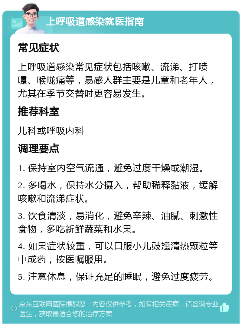 上呼吸道感染就医指南 常见症状 上呼吸道感染常见症状包括咳嗽、流涕、打喷嚏、喉咙痛等，易感人群主要是儿童和老年人，尤其在季节交替时更容易发生。 推荐科室 儿科或呼吸内科 调理要点 1. 保持室内空气流通，避免过度干燥或潮湿。 2. 多喝水，保持水分摄入，帮助稀释黏液，缓解咳嗽和流涕症状。 3. 饮食清淡，易消化，避免辛辣、油腻、刺激性食物，多吃新鲜蔬菜和水果。 4. 如果症状较重，可以口服小儿豉翘清热颗粒等中成药，按医嘱服用。 5. 注意休息，保证充足的睡眠，避免过度疲劳。