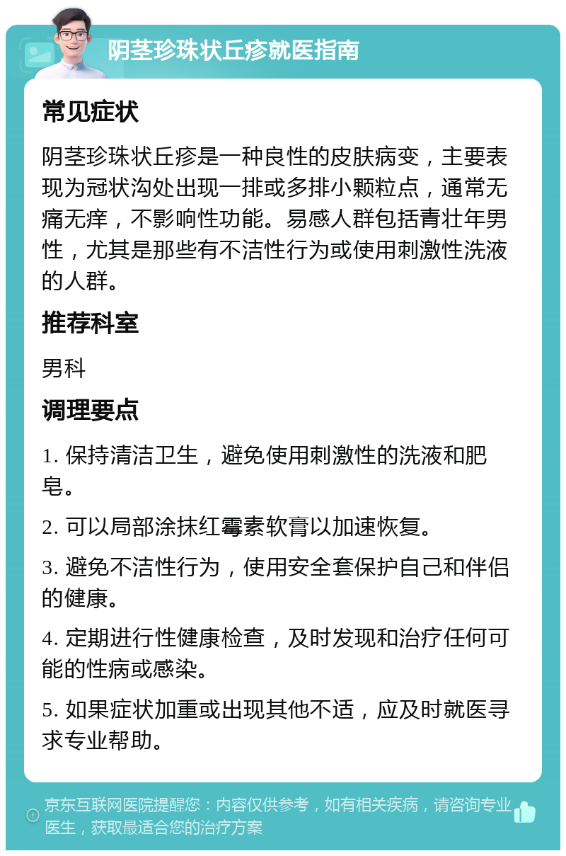 阴茎珍珠状丘疹就医指南 常见症状 阴茎珍珠状丘疹是一种良性的皮肤病变，主要表现为冠状沟处出现一排或多排小颗粒点，通常无痛无痒，不影响性功能。易感人群包括青壮年男性，尤其是那些有不洁性行为或使用刺激性洗液的人群。 推荐科室 男科 调理要点 1. 保持清洁卫生，避免使用刺激性的洗液和肥皂。 2. 可以局部涂抹红霉素软膏以加速恢复。 3. 避免不洁性行为，使用安全套保护自己和伴侣的健康。 4. 定期进行性健康检查，及时发现和治疗任何可能的性病或感染。 5. 如果症状加重或出现其他不适，应及时就医寻求专业帮助。