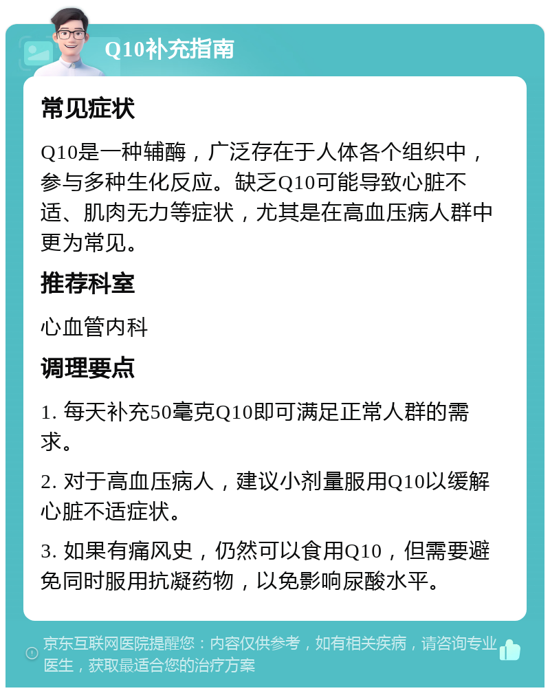 Q10补充指南 常见症状 Q10是一种辅酶，广泛存在于人体各个组织中，参与多种生化反应。缺乏Q10可能导致心脏不适、肌肉无力等症状，尤其是在高血压病人群中更为常见。 推荐科室 心血管内科 调理要点 1. 每天补充50毫克Q10即可满足正常人群的需求。 2. 对于高血压病人，建议小剂量服用Q10以缓解心脏不适症状。 3. 如果有痛风史，仍然可以食用Q10，但需要避免同时服用抗凝药物，以免影响尿酸水平。