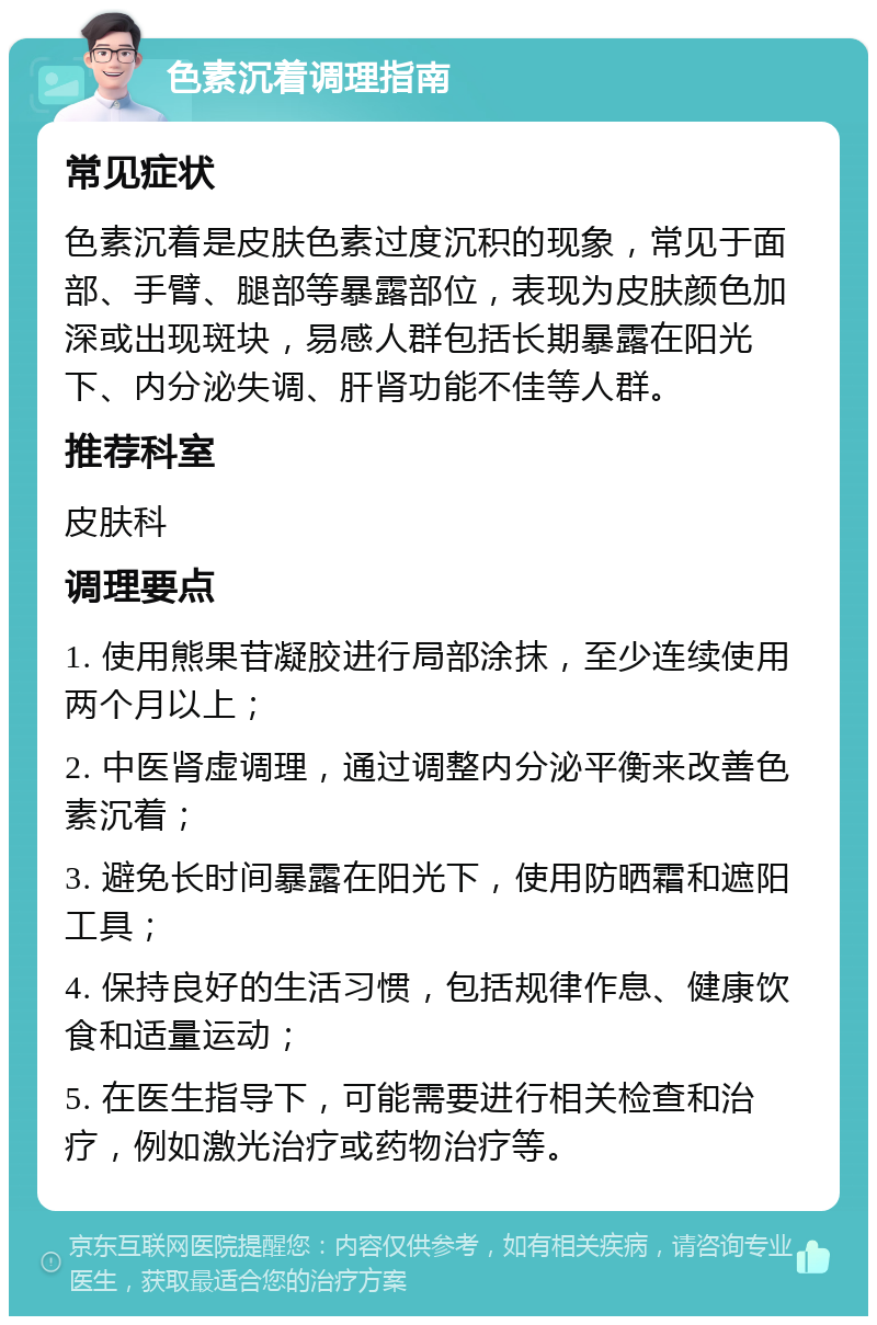 色素沉着调理指南 常见症状 色素沉着是皮肤色素过度沉积的现象，常见于面部、手臂、腿部等暴露部位，表现为皮肤颜色加深或出现斑块，易感人群包括长期暴露在阳光下、内分泌失调、肝肾功能不佳等人群。 推荐科室 皮肤科 调理要点 1. 使用熊果苷凝胶进行局部涂抹，至少连续使用两个月以上； 2. 中医肾虚调理，通过调整内分泌平衡来改善色素沉着； 3. 避免长时间暴露在阳光下，使用防晒霜和遮阳工具； 4. 保持良好的生活习惯，包括规律作息、健康饮食和适量运动； 5. 在医生指导下，可能需要进行相关检查和治疗，例如激光治疗或药物治疗等。