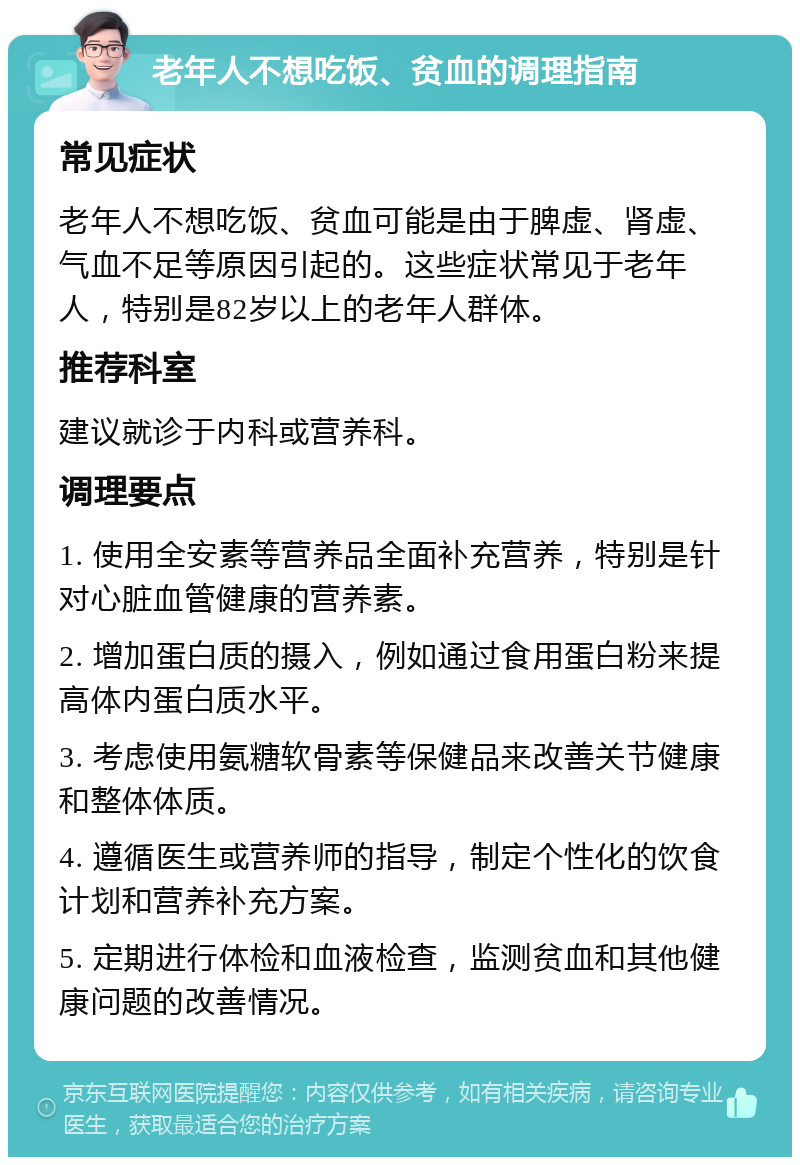 老年人不想吃饭、贫血的调理指南 常见症状 老年人不想吃饭、贫血可能是由于脾虚、肾虚、气血不足等原因引起的。这些症状常见于老年人，特别是82岁以上的老年人群体。 推荐科室 建议就诊于内科或营养科。 调理要点 1. 使用全安素等营养品全面补充营养，特别是针对心脏血管健康的营养素。 2. 增加蛋白质的摄入，例如通过食用蛋白粉来提高体内蛋白质水平。 3. 考虑使用氨糖软骨素等保健品来改善关节健康和整体体质。 4. 遵循医生或营养师的指导，制定个性化的饮食计划和营养补充方案。 5. 定期进行体检和血液检查，监测贫血和其他健康问题的改善情况。