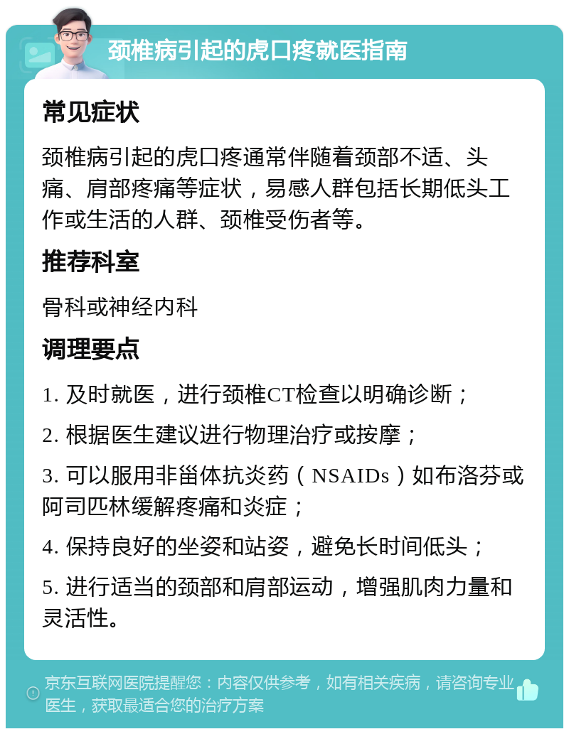 颈椎病引起的虎口疼就医指南 常见症状 颈椎病引起的虎口疼通常伴随着颈部不适、头痛、肩部疼痛等症状，易感人群包括长期低头工作或生活的人群、颈椎受伤者等。 推荐科室 骨科或神经内科 调理要点 1. 及时就医，进行颈椎CT检查以明确诊断； 2. 根据医生建议进行物理治疗或按摩； 3. 可以服用非甾体抗炎药（NSAIDs）如布洛芬或阿司匹林缓解疼痛和炎症； 4. 保持良好的坐姿和站姿，避免长时间低头； 5. 进行适当的颈部和肩部运动，增强肌肉力量和灵活性。