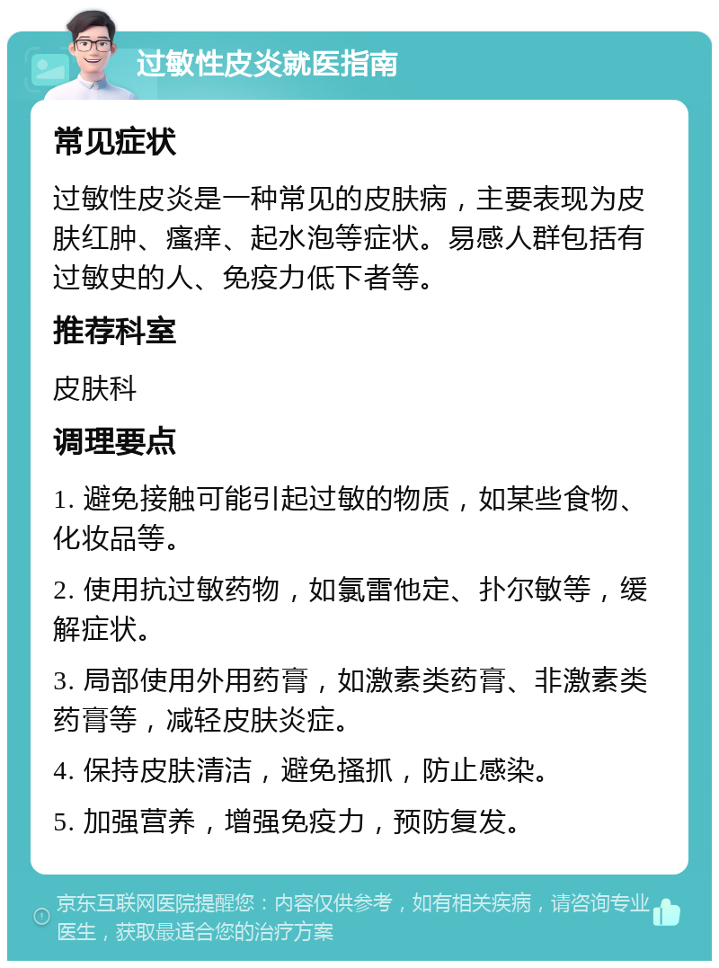 过敏性皮炎就医指南 常见症状 过敏性皮炎是一种常见的皮肤病，主要表现为皮肤红肿、瘙痒、起水泡等症状。易感人群包括有过敏史的人、免疫力低下者等。 推荐科室 皮肤科 调理要点 1. 避免接触可能引起过敏的物质，如某些食物、化妆品等。 2. 使用抗过敏药物，如氯雷他定、扑尔敏等，缓解症状。 3. 局部使用外用药膏，如激素类药膏、非激素类药膏等，减轻皮肤炎症。 4. 保持皮肤清洁，避免搔抓，防止感染。 5. 加强营养，增强免疫力，预防复发。