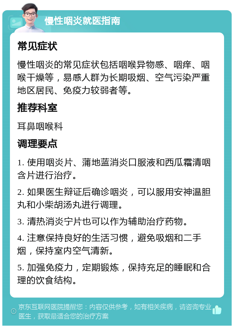 慢性咽炎就医指南 常见症状 慢性咽炎的常见症状包括咽喉异物感、咽痒、咽喉干燥等，易感人群为长期吸烟、空气污染严重地区居民、免疫力较弱者等。 推荐科室 耳鼻咽喉科 调理要点 1. 使用咽炎片、蒲地蓝消炎口服液和西瓜霜清咽含片进行治疗。 2. 如果医生辩证后确诊咽炎，可以服用安神温胆丸和小柴胡汤丸进行调理。 3. 清热消炎宁片也可以作为辅助治疗药物。 4. 注意保持良好的生活习惯，避免吸烟和二手烟，保持室内空气清新。 5. 加强免疫力，定期锻炼，保持充足的睡眠和合理的饮食结构。