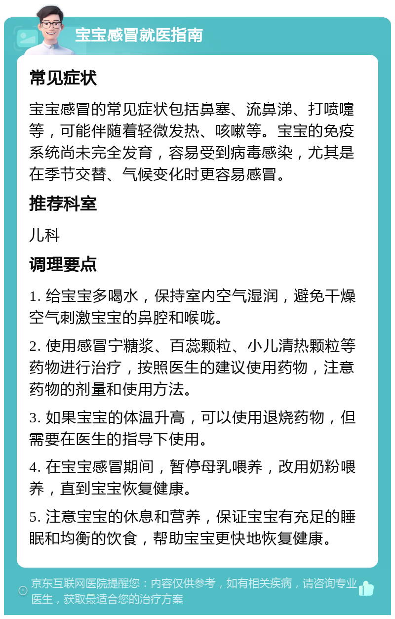 宝宝感冒就医指南 常见症状 宝宝感冒的常见症状包括鼻塞、流鼻涕、打喷嚏等，可能伴随着轻微发热、咳嗽等。宝宝的免疫系统尚未完全发育，容易受到病毒感染，尤其是在季节交替、气候变化时更容易感冒。 推荐科室 儿科 调理要点 1. 给宝宝多喝水，保持室内空气湿润，避免干燥空气刺激宝宝的鼻腔和喉咙。 2. 使用感冒宁糖浆、百蕊颗粒、小儿清热颗粒等药物进行治疗，按照医生的建议使用药物，注意药物的剂量和使用方法。 3. 如果宝宝的体温升高，可以使用退烧药物，但需要在医生的指导下使用。 4. 在宝宝感冒期间，暂停母乳喂养，改用奶粉喂养，直到宝宝恢复健康。 5. 注意宝宝的休息和营养，保证宝宝有充足的睡眠和均衡的饮食，帮助宝宝更快地恢复健康。