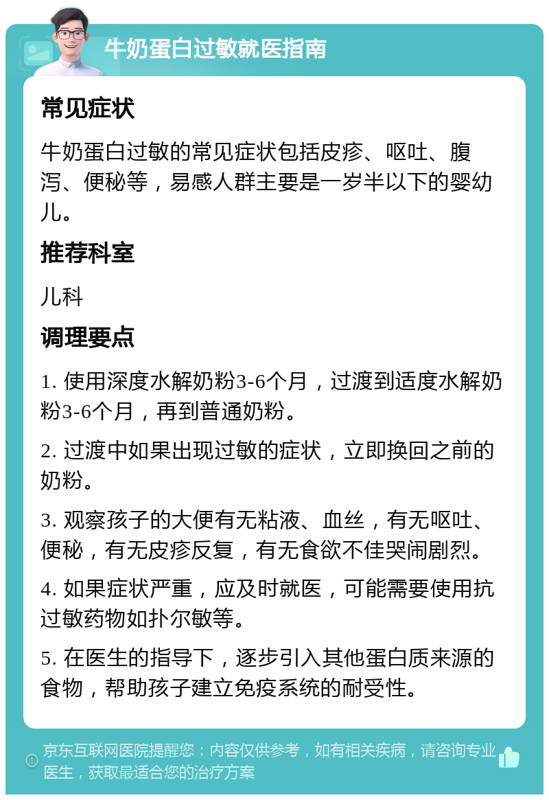 牛奶蛋白过敏就医指南 常见症状 牛奶蛋白过敏的常见症状包括皮疹、呕吐、腹泻、便秘等，易感人群主要是一岁半以下的婴幼儿。 推荐科室 儿科 调理要点 1. 使用深度水解奶粉3-6个月，过渡到适度水解奶粉3-6个月，再到普通奶粉。 2. 过渡中如果出现过敏的症状，立即换回之前的奶粉。 3. 观察孩子的大便有无粘液、血丝，有无呕吐、便秘，有无皮疹反复，有无食欲不佳哭闹剧烈。 4. 如果症状严重，应及时就医，可能需要使用抗过敏药物如扑尔敏等。 5. 在医生的指导下，逐步引入其他蛋白质来源的食物，帮助孩子建立免疫系统的耐受性。