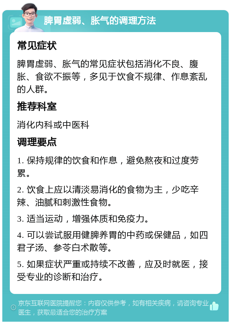 脾胃虚弱、胀气的调理方法 常见症状 脾胃虚弱、胀气的常见症状包括消化不良、腹胀、食欲不振等，多见于饮食不规律、作息紊乱的人群。 推荐科室 消化内科或中医科 调理要点 1. 保持规律的饮食和作息，避免熬夜和过度劳累。 2. 饮食上应以清淡易消化的食物为主，少吃辛辣、油腻和刺激性食物。 3. 适当运动，增强体质和免疫力。 4. 可以尝试服用健脾养胃的中药或保健品，如四君子汤、参苓白术散等。 5. 如果症状严重或持续不改善，应及时就医，接受专业的诊断和治疗。