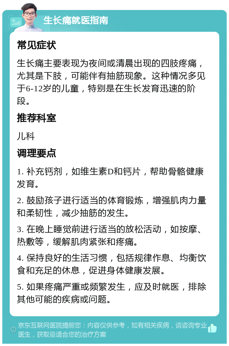 生长痛就医指南 常见症状 生长痛主要表现为夜间或清晨出现的四肢疼痛，尤其是下肢，可能伴有抽筋现象。这种情况多见于6-12岁的儿童，特别是在生长发育迅速的阶段。 推荐科室 儿科 调理要点 1. 补充钙剂，如维生素D和钙片，帮助骨骼健康发育。 2. 鼓励孩子进行适当的体育锻炼，增强肌肉力量和柔韧性，减少抽筋的发生。 3. 在晚上睡觉前进行适当的放松活动，如按摩、热敷等，缓解肌肉紧张和疼痛。 4. 保持良好的生活习惯，包括规律作息、均衡饮食和充足的休息，促进身体健康发展。 5. 如果疼痛严重或频繁发生，应及时就医，排除其他可能的疾病或问题。