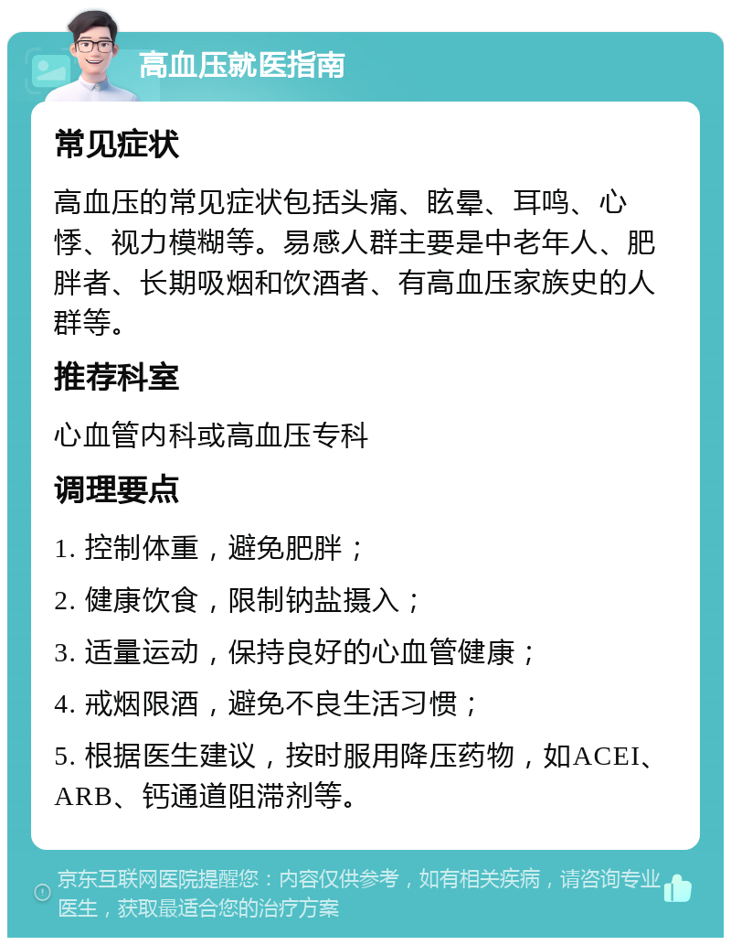 高血压就医指南 常见症状 高血压的常见症状包括头痛、眩晕、耳鸣、心悸、视力模糊等。易感人群主要是中老年人、肥胖者、长期吸烟和饮酒者、有高血压家族史的人群等。 推荐科室 心血管内科或高血压专科 调理要点 1. 控制体重，避免肥胖； 2. 健康饮食，限制钠盐摄入； 3. 适量运动，保持良好的心血管健康； 4. 戒烟限酒，避免不良生活习惯； 5. 根据医生建议，按时服用降压药物，如ACEI、ARB、钙通道阻滞剂等。