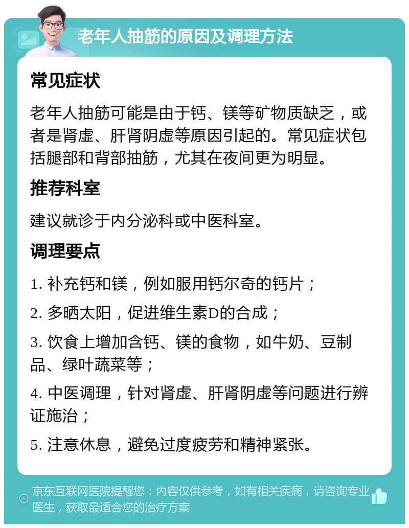 老年人抽筋的原因及调理方法 常见症状 老年人抽筋可能是由于钙、镁等矿物质缺乏，或者是肾虚、肝肾阴虚等原因引起的。常见症状包括腿部和背部抽筋，尤其在夜间更为明显。 推荐科室 建议就诊于内分泌科或中医科室。 调理要点 1. 补充钙和镁，例如服用钙尔奇的钙片； 2. 多晒太阳，促进维生素D的合成； 3. 饮食上增加含钙、镁的食物，如牛奶、豆制品、绿叶蔬菜等； 4. 中医调理，针对肾虚、肝肾阴虚等问题进行辨证施治； 5. 注意休息，避免过度疲劳和精神紧张。