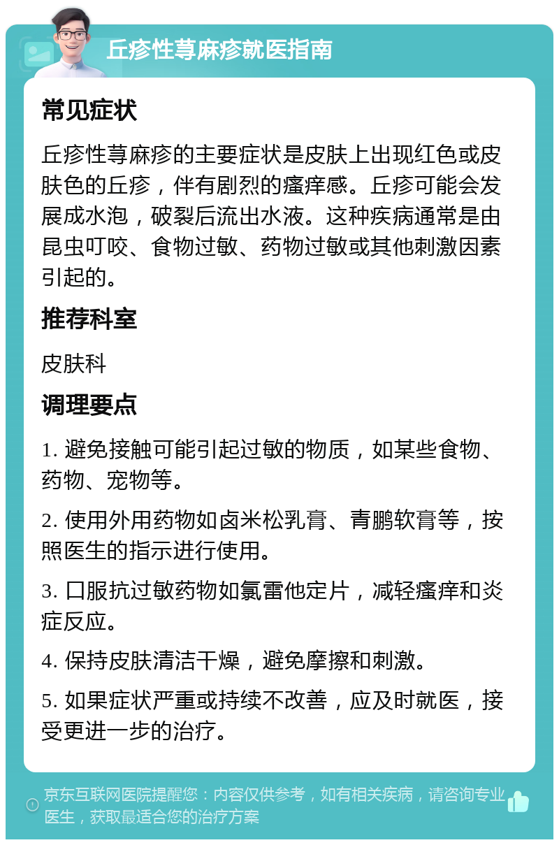 丘疹性荨麻疹就医指南 常见症状 丘疹性荨麻疹的主要症状是皮肤上出现红色或皮肤色的丘疹，伴有剧烈的瘙痒感。丘疹可能会发展成水泡，破裂后流出水液。这种疾病通常是由昆虫叮咬、食物过敏、药物过敏或其他刺激因素引起的。 推荐科室 皮肤科 调理要点 1. 避免接触可能引起过敏的物质，如某些食物、药物、宠物等。 2. 使用外用药物如卤米松乳膏、青鹏软膏等，按照医生的指示进行使用。 3. 口服抗过敏药物如氯雷他定片，减轻瘙痒和炎症反应。 4. 保持皮肤清洁干燥，避免摩擦和刺激。 5. 如果症状严重或持续不改善，应及时就医，接受更进一步的治疗。