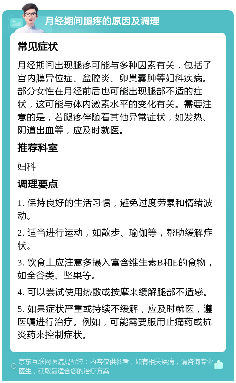 月经期间腿疼的原因及调理 常见症状 月经期间出现腿疼可能与多种因素有关，包括子宫内膜异位症、盆腔炎、卵巢囊肿等妇科疾病。部分女性在月经前后也可能出现腿部不适的症状，这可能与体内激素水平的变化有关。需要注意的是，若腿疼伴随着其他异常症状，如发热、阴道出血等，应及时就医。 推荐科室 妇科 调理要点 1. 保持良好的生活习惯，避免过度劳累和情绪波动。 2. 适当进行运动，如散步、瑜伽等，帮助缓解症状。 3. 饮食上应注意多摄入富含维生素B和E的食物，如全谷类、坚果等。 4. 可以尝试使用热敷或按摩来缓解腿部不适感。 5. 如果症状严重或持续不缓解，应及时就医，遵医嘱进行治疗。例如，可能需要服用止痛药或抗炎药来控制症状。