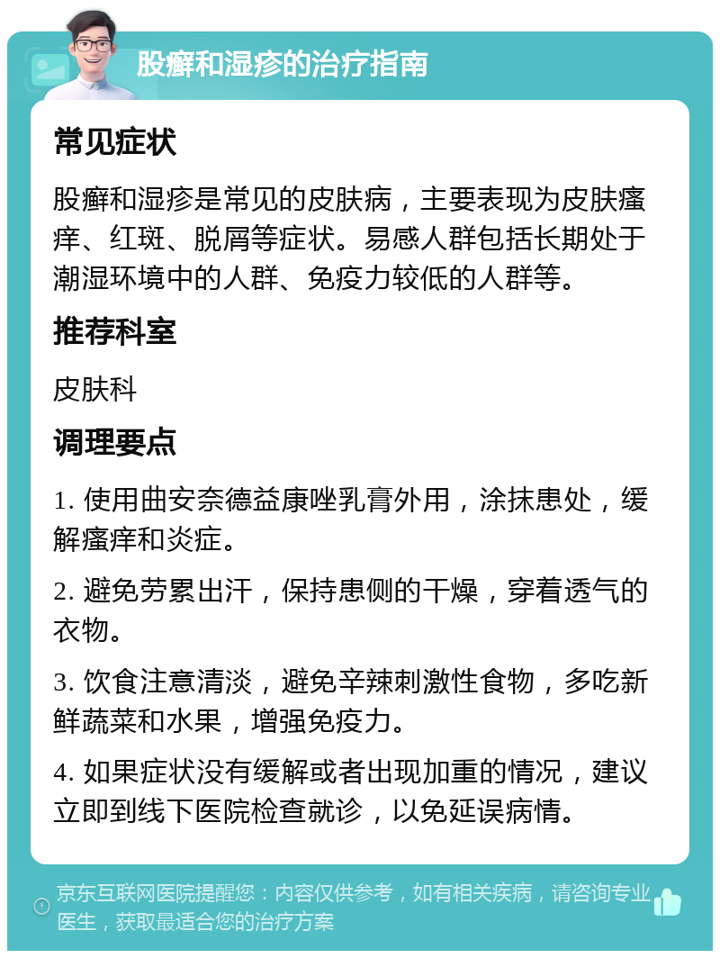 股癣和湿疹的治疗指南 常见症状 股癣和湿疹是常见的皮肤病，主要表现为皮肤瘙痒、红斑、脱屑等症状。易感人群包括长期处于潮湿环境中的人群、免疫力较低的人群等。 推荐科室 皮肤科 调理要点 1. 使用曲安奈德益康唑乳膏外用，涂抹患处，缓解瘙痒和炎症。 2. 避免劳累出汗，保持患侧的干燥，穿着透气的衣物。 3. 饮食注意清淡，避免辛辣刺激性食物，多吃新鲜蔬菜和水果，增强免疫力。 4. 如果症状没有缓解或者出现加重的情况，建议立即到线下医院检查就诊，以免延误病情。