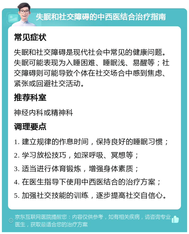 失眠和社交障碍的中西医结合治疗指南 常见症状 失眠和社交障碍是现代社会中常见的健康问题。失眠可能表现为入睡困难、睡眠浅、易醒等；社交障碍则可能导致个体在社交场合中感到焦虑、紧张或回避社交活动。 推荐科室 神经内科或精神科 调理要点 1. 建立规律的作息时间，保持良好的睡眠习惯； 2. 学习放松技巧，如深呼吸、冥想等； 3. 适当进行体育锻炼，增强身体素质； 4. 在医生指导下使用中西医结合的治疗方案； 5. 加强社交技能的训练，逐步提高社交自信心。