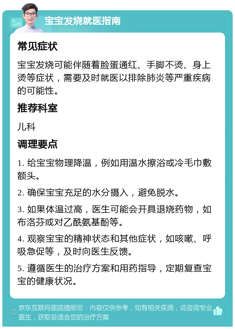 宝宝发烧就医指南 常见症状 宝宝发烧可能伴随着脸蛋通红、手脚不烫、身上烫等症状，需要及时就医以排除肺炎等严重疾病的可能性。 推荐科室 儿科 调理要点 1. 给宝宝物理降温，例如用温水擦浴或冷毛巾敷额头。 2. 确保宝宝充足的水分摄入，避免脱水。 3. 如果体温过高，医生可能会开具退烧药物，如布洛芬或对乙酰氨基酚等。 4. 观察宝宝的精神状态和其他症状，如咳嗽、呼吸急促等，及时向医生反馈。 5. 遵循医生的治疗方案和用药指导，定期复查宝宝的健康状况。