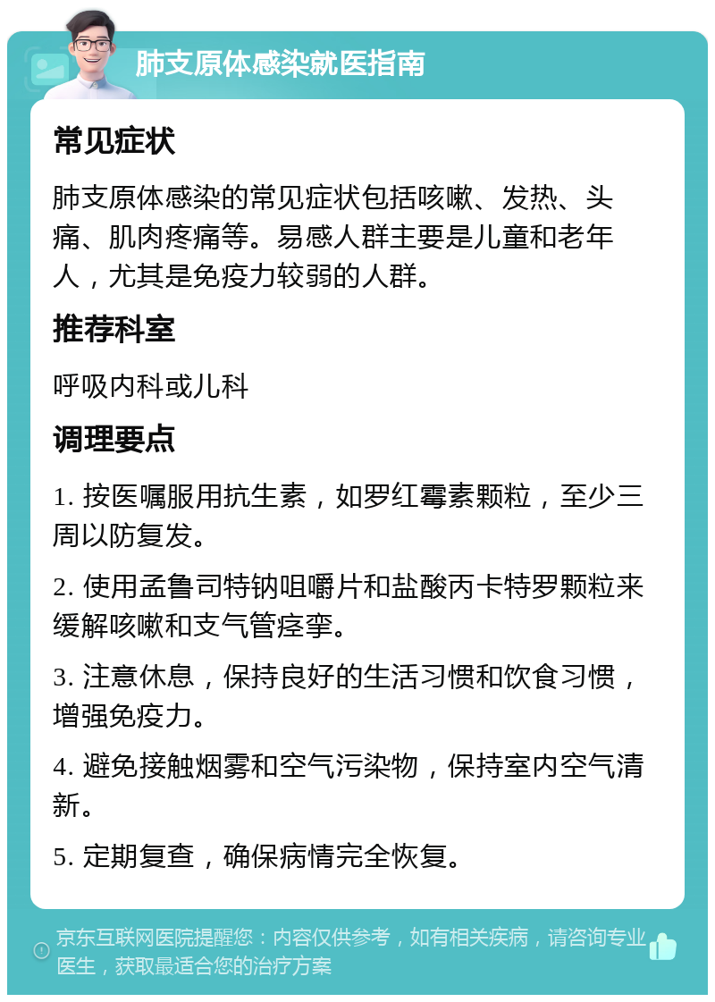 肺支原体感染就医指南 常见症状 肺支原体感染的常见症状包括咳嗽、发热、头痛、肌肉疼痛等。易感人群主要是儿童和老年人，尤其是免疫力较弱的人群。 推荐科室 呼吸内科或儿科 调理要点 1. 按医嘱服用抗生素，如罗红霉素颗粒，至少三周以防复发。 2. 使用孟鲁司特钠咀嚼片和盐酸丙卡特罗颗粒来缓解咳嗽和支气管痉挛。 3. 注意休息，保持良好的生活习惯和饮食习惯，增强免疫力。 4. 避免接触烟雾和空气污染物，保持室内空气清新。 5. 定期复查，确保病情完全恢复。