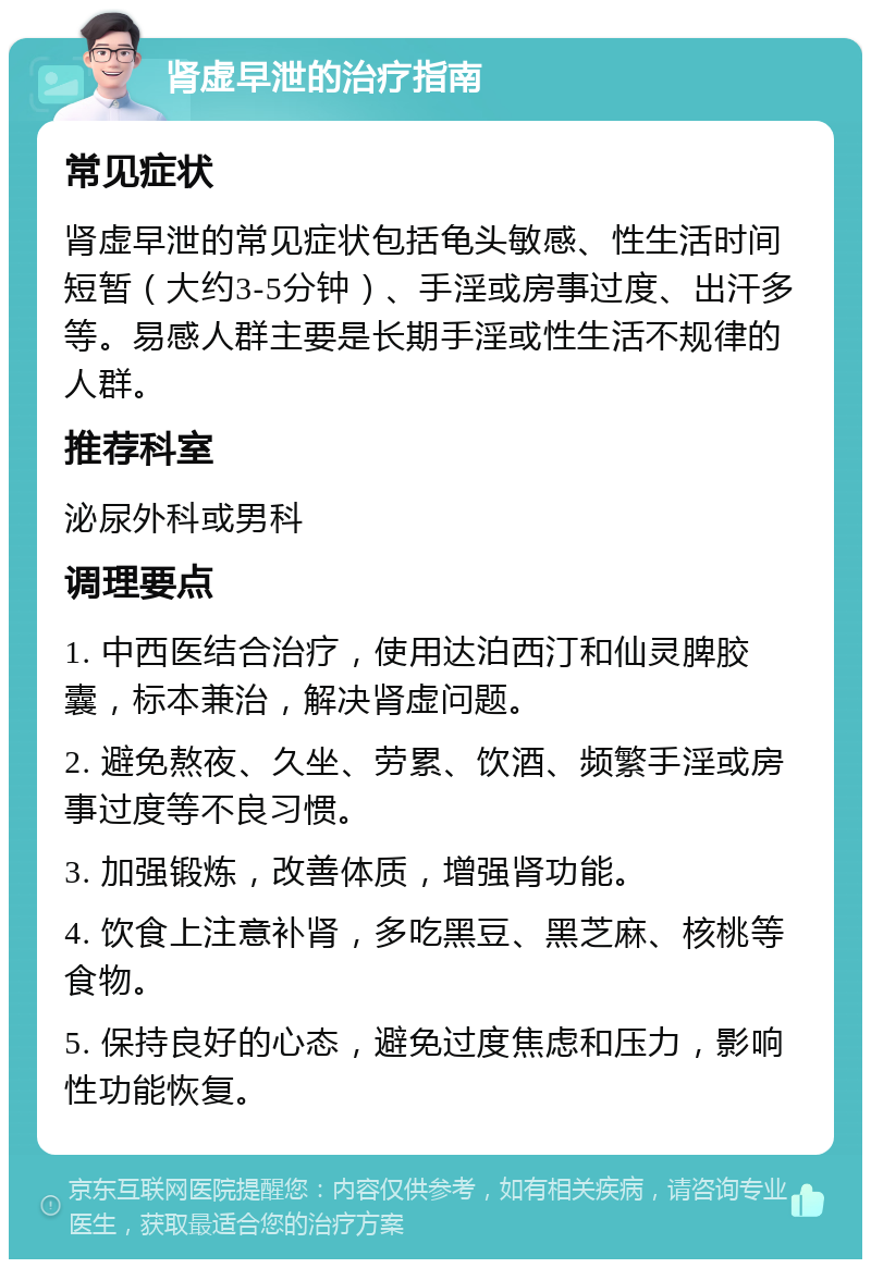 肾虚早泄的治疗指南 常见症状 肾虚早泄的常见症状包括龟头敏感、性生活时间短暂（大约3-5分钟）、手淫或房事过度、出汗多等。易感人群主要是长期手淫或性生活不规律的人群。 推荐科室 泌尿外科或男科 调理要点 1. 中西医结合治疗，使用达泊西汀和仙灵脾胶囊，标本兼治，解决肾虚问题。 2. 避免熬夜、久坐、劳累、饮酒、频繁手淫或房事过度等不良习惯。 3. 加强锻炼，改善体质，增强肾功能。 4. 饮食上注意补肾，多吃黑豆、黑芝麻、核桃等食物。 5. 保持良好的心态，避免过度焦虑和压力，影响性功能恢复。