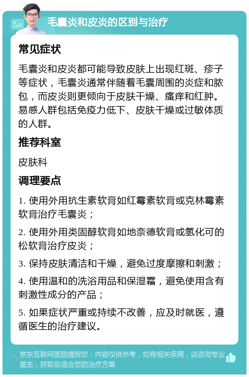 毛囊炎和皮炎的区别与治疗 常见症状 毛囊炎和皮炎都可能导致皮肤上出现红斑、疹子等症状，毛囊炎通常伴随着毛囊周围的炎症和脓包，而皮炎则更倾向于皮肤干燥、瘙痒和红肿。易感人群包括免疫力低下、皮肤干燥或过敏体质的人群。 推荐科室 皮肤科 调理要点 1. 使用外用抗生素软膏如红霉素软膏或克林霉素软膏治疗毛囊炎； 2. 使用外用类固醇软膏如地奈德软膏或氢化可的松软膏治疗皮炎； 3. 保持皮肤清洁和干燥，避免过度摩擦和刺激； 4. 使用温和的洗浴用品和保湿霜，避免使用含有刺激性成分的产品； 5. 如果症状严重或持续不改善，应及时就医，遵循医生的治疗建议。