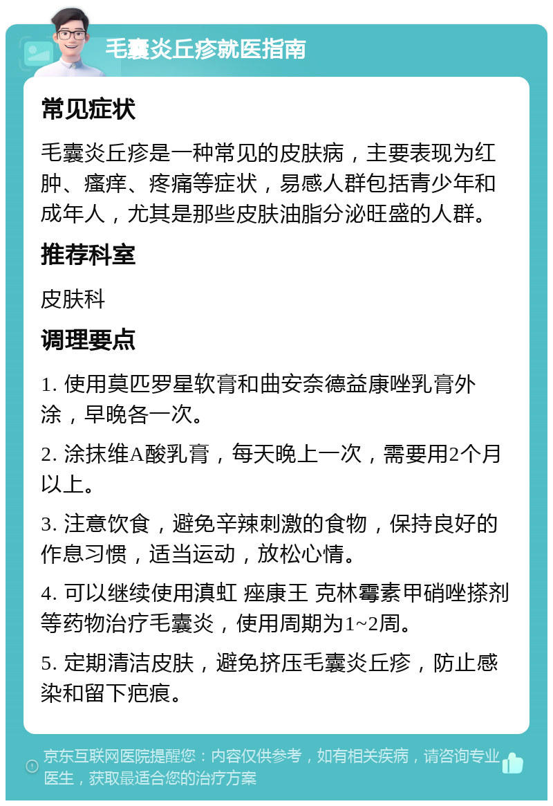 毛囊炎丘疹就医指南 常见症状 毛囊炎丘疹是一种常见的皮肤病，主要表现为红肿、瘙痒、疼痛等症状，易感人群包括青少年和成年人，尤其是那些皮肤油脂分泌旺盛的人群。 推荐科室 皮肤科 调理要点 1. 使用莫匹罗星软膏和曲安奈德益康唑乳膏外涂，早晚各一次。 2. 涂抹维A酸乳膏，每天晚上一次，需要用2个月以上。 3. 注意饮食，避免辛辣刺激的食物，保持良好的作息习惯，适当运动，放松心情。 4. 可以继续使用滇虹 痤康王 克林霉素甲硝唑搽剂等药物治疗毛囊炎，使用周期为1~2周。 5. 定期清洁皮肤，避免挤压毛囊炎丘疹，防止感染和留下疤痕。