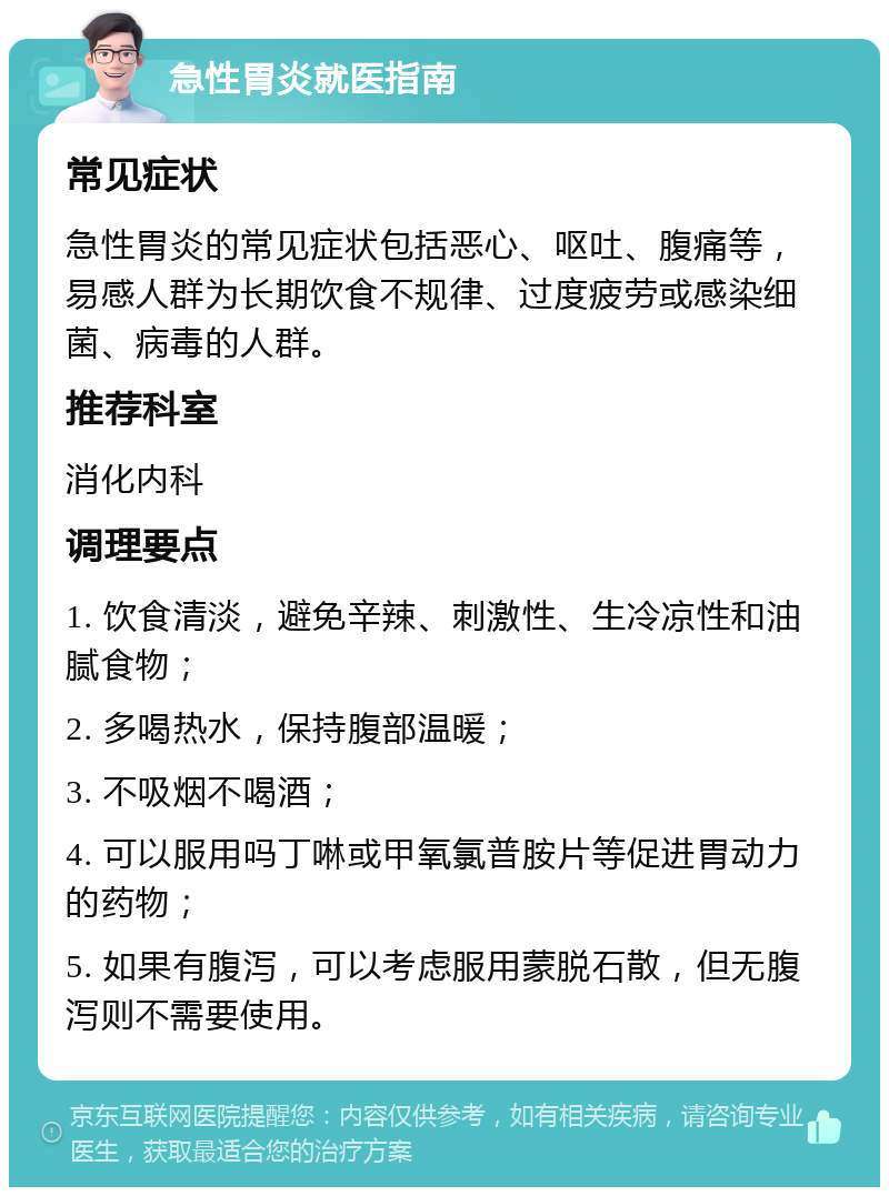 急性胃炎就医指南 常见症状 急性胃炎的常见症状包括恶心、呕吐、腹痛等，易感人群为长期饮食不规律、过度疲劳或感染细菌、病毒的人群。 推荐科室 消化内科 调理要点 1. 饮食清淡，避免辛辣、刺激性、生冷凉性和油腻食物； 2. 多喝热水，保持腹部温暖； 3. 不吸烟不喝酒； 4. 可以服用吗丁啉或甲氧氯普胺片等促进胃动力的药物； 5. 如果有腹泻，可以考虑服用蒙脱石散，但无腹泻则不需要使用。