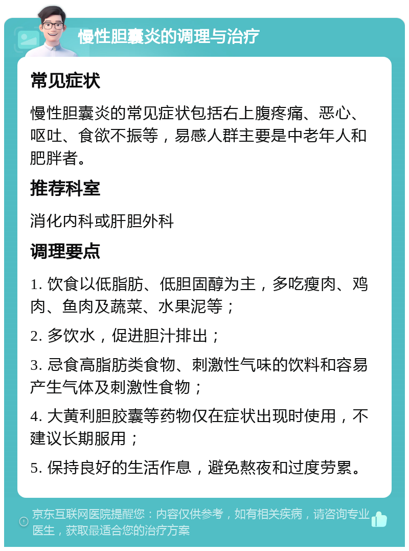 慢性胆囊炎的调理与治疗 常见症状 慢性胆囊炎的常见症状包括右上腹疼痛、恶心、呕吐、食欲不振等，易感人群主要是中老年人和肥胖者。 推荐科室 消化内科或肝胆外科 调理要点 1. 饮食以低脂肪、低胆固醇为主，多吃瘦肉、鸡肉、鱼肉及蔬菜、水果泥等； 2. 多饮水，促进胆汁排出； 3. 忌食高脂肪类食物、刺激性气味的饮料和容易产生气体及刺激性食物； 4. 大黄利胆胶囊等药物仅在症状出现时使用，不建议长期服用； 5. 保持良好的生活作息，避免熬夜和过度劳累。