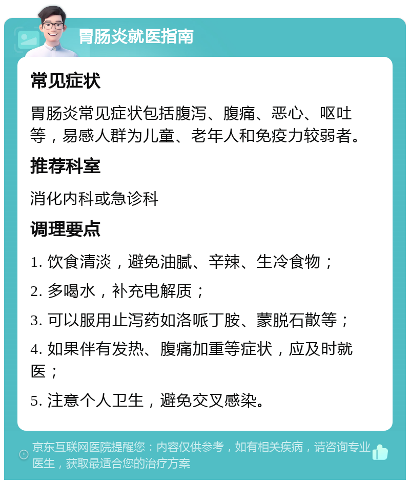 胃肠炎就医指南 常见症状 胃肠炎常见症状包括腹泻、腹痛、恶心、呕吐等，易感人群为儿童、老年人和免疫力较弱者。 推荐科室 消化内科或急诊科 调理要点 1. 饮食清淡，避免油腻、辛辣、生冷食物； 2. 多喝水，补充电解质； 3. 可以服用止泻药如洛哌丁胺、蒙脱石散等； 4. 如果伴有发热、腹痛加重等症状，应及时就医； 5. 注意个人卫生，避免交叉感染。