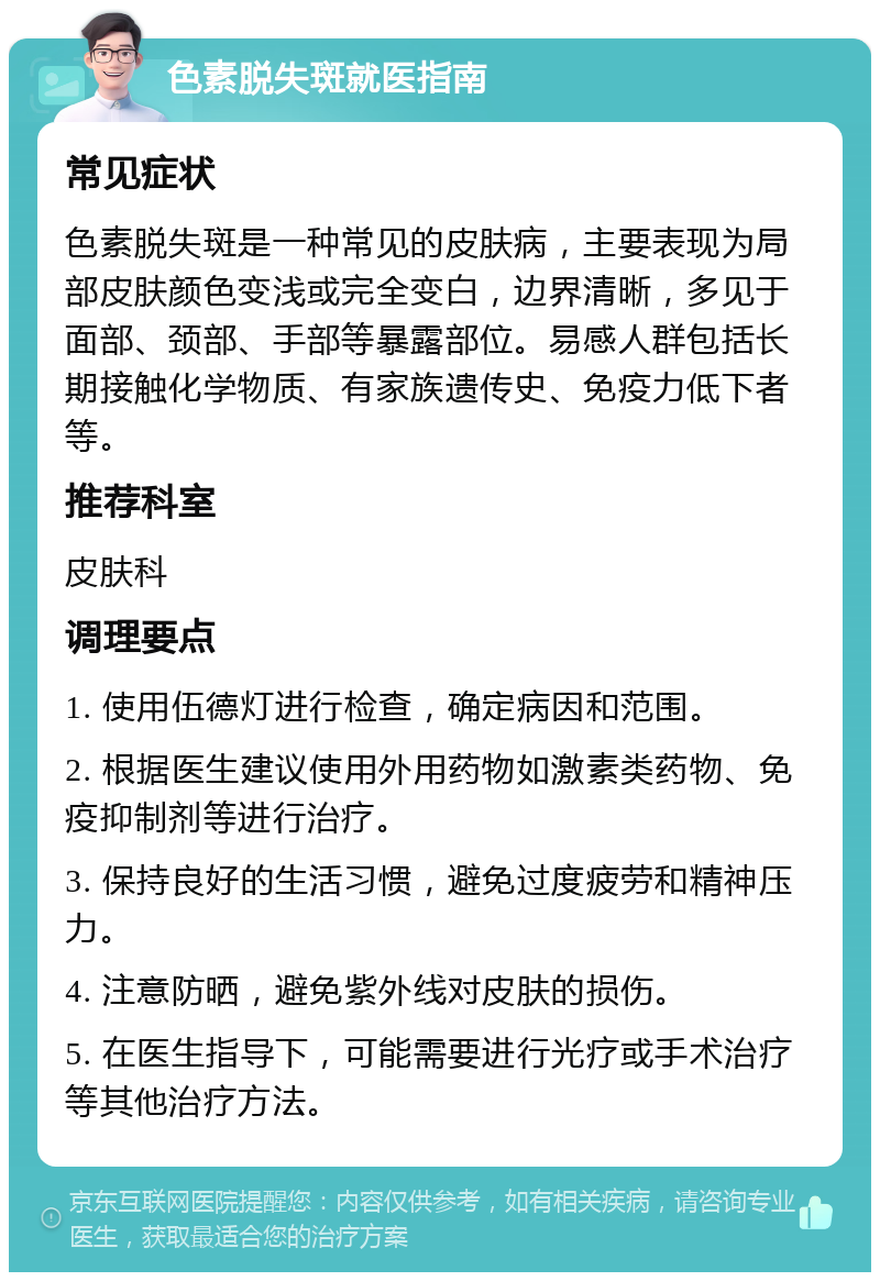 色素脱失斑就医指南 常见症状 色素脱失斑是一种常见的皮肤病，主要表现为局部皮肤颜色变浅或完全变白，边界清晰，多见于面部、颈部、手部等暴露部位。易感人群包括长期接触化学物质、有家族遗传史、免疫力低下者等。 推荐科室 皮肤科 调理要点 1. 使用伍德灯进行检查，确定病因和范围。 2. 根据医生建议使用外用药物如激素类药物、免疫抑制剂等进行治疗。 3. 保持良好的生活习惯，避免过度疲劳和精神压力。 4. 注意防晒，避免紫外线对皮肤的损伤。 5. 在医生指导下，可能需要进行光疗或手术治疗等其他治疗方法。