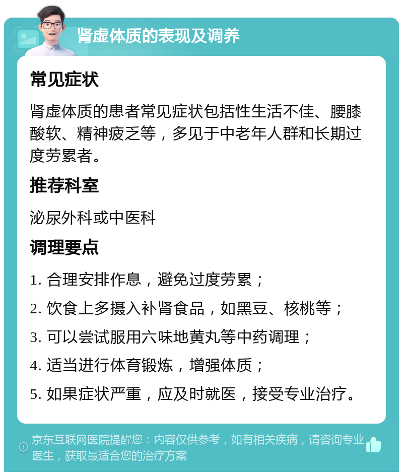 肾虚体质的表现及调养 常见症状 肾虚体质的患者常见症状包括性生活不佳、腰膝酸软、精神疲乏等，多见于中老年人群和长期过度劳累者。 推荐科室 泌尿外科或中医科 调理要点 1. 合理安排作息，避免过度劳累； 2. 饮食上多摄入补肾食品，如黑豆、核桃等； 3. 可以尝试服用六味地黄丸等中药调理； 4. 适当进行体育锻炼，增强体质； 5. 如果症状严重，应及时就医，接受专业治疗。