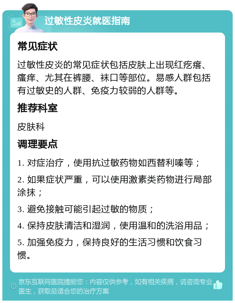 过敏性皮炎就医指南 常见症状 过敏性皮炎的常见症状包括皮肤上出现红疙瘩、瘙痒、尤其在裤腰、袜口等部位。易感人群包括有过敏史的人群、免疫力较弱的人群等。 推荐科室 皮肤科 调理要点 1. 对症治疗，使用抗过敏药物如西替利嗪等； 2. 如果症状严重，可以使用激素类药物进行局部涂抹； 3. 避免接触可能引起过敏的物质； 4. 保持皮肤清洁和湿润，使用温和的洗浴用品； 5. 加强免疫力，保持良好的生活习惯和饮食习惯。