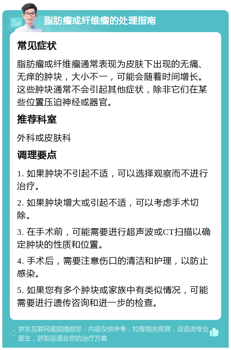 脂肪瘤或纤维瘤的处理指南 常见症状 脂肪瘤或纤维瘤通常表现为皮肤下出现的无痛、无痒的肿块，大小不一，可能会随着时间增长。这些肿块通常不会引起其他症状，除非它们在某些位置压迫神经或器官。 推荐科室 外科或皮肤科 调理要点 1. 如果肿块不引起不适，可以选择观察而不进行治疗。 2. 如果肿块增大或引起不适，可以考虑手术切除。 3. 在手术前，可能需要进行超声波或CT扫描以确定肿块的性质和位置。 4. 手术后，需要注意伤口的清洁和护理，以防止感染。 5. 如果您有多个肿块或家族中有类似情况，可能需要进行遗传咨询和进一步的检查。